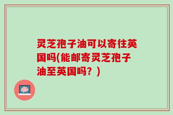 灵芝孢子油可以寄往英国吗(能邮寄灵芝孢子油至英国吗？)