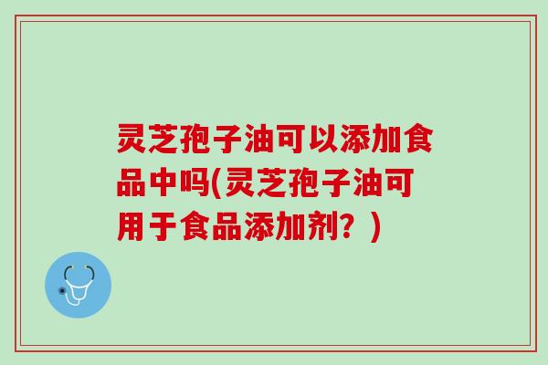 灵芝孢子油可以添加食品中吗(灵芝孢子油可用于食品添加剂？)