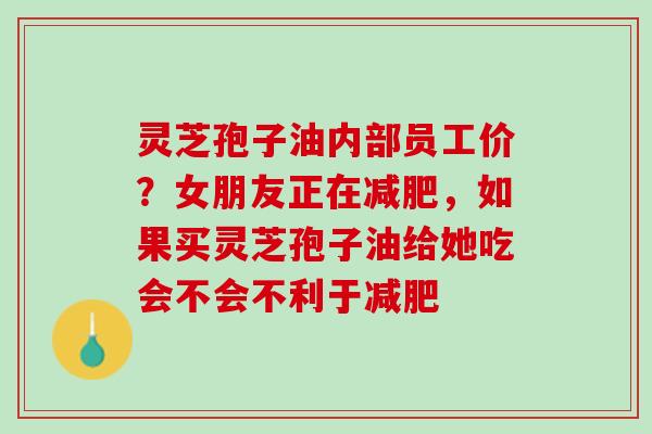 灵芝孢子油内部员工价？女朋友正在减肥，如果买灵芝孢子油给她吃会不会不利于减肥