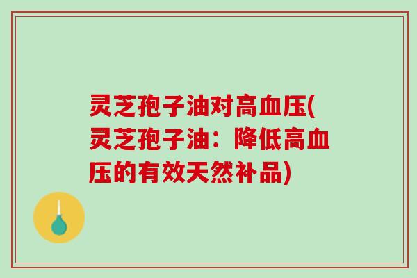 灵芝孢子油对高(灵芝孢子油:降低高的有效天然补品) 灵芝孢子油对高(灵芝孢子油:降低高的有效天然补品)