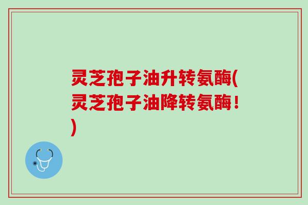 灵芝孢子油升转氨酶(灵芝孢子油降转氨酶！)