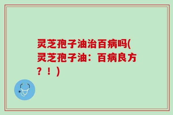 灵芝孢子油治百病吗(灵芝孢子油：百病良方？！)