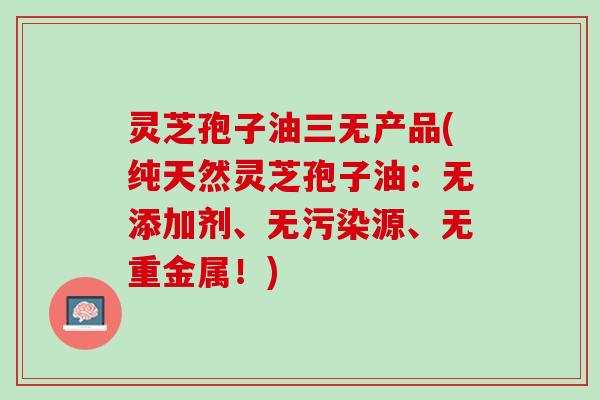 灵芝孢子油三无产品(纯天然灵芝孢子油：无添加剂、无污染源、无重金属！)
