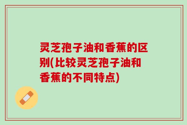 灵芝孢子油和香蕉的区别(比较灵芝孢子油和香蕉的不同特点) 灵芝孢子油和香蕉的区别(比较灵芝孢子油和香蕉的不同特点)