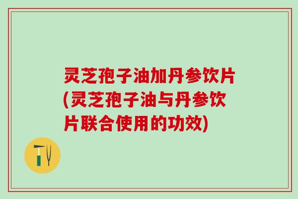 灵芝孢子油加丹参饮片(灵芝孢子油与丹参饮片联合使用的功效)