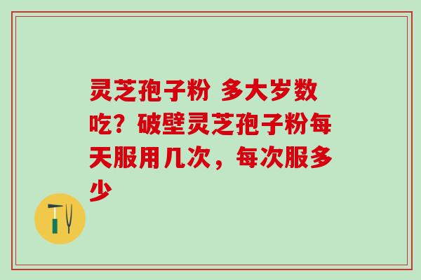 灵芝孢子粉 多大岁数吃？破壁灵芝孢子粉每天服用几次，每次服多少