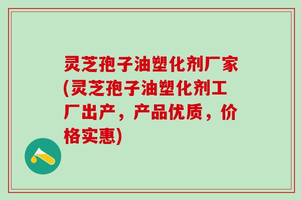 灵芝孢子油塑化剂厂家(灵芝孢子油塑化剂工厂出产，产品优质，价格实惠)