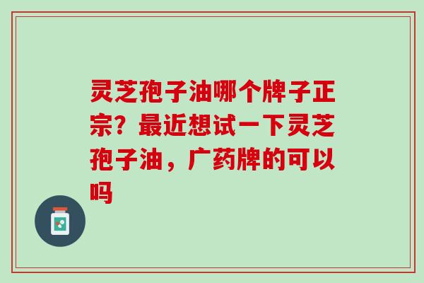 灵芝孢子油哪个牌子正宗？最近想试一下灵芝孢子油，广药牌的可以吗