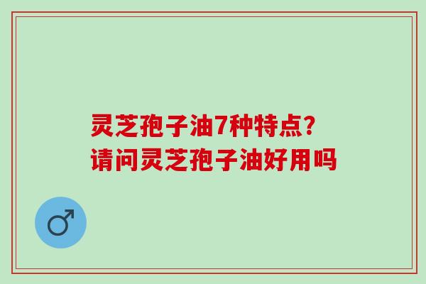 灵芝孢子油7种特点?请问灵芝孢子油好用吗 灵芝孢子油7种特点?请问灵芝孢子油好用吗