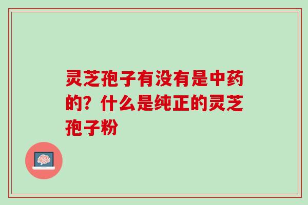 灵芝孢子有没有是中药的？什么是纯正的灵芝孢子粉