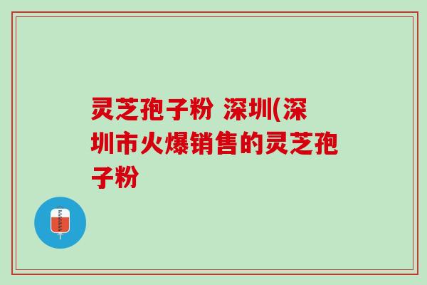 灵芝孢子粉 深圳(深圳市火爆销售的灵芝孢子粉