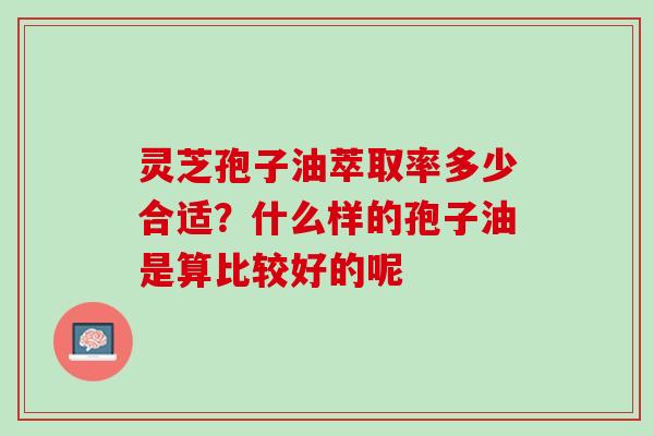 灵芝孢子油萃取率多少合适?什么样的孢子油是算比较好的呢 灵芝孢子油萃取率多少合适?什么样的孢子油是算比较好的呢