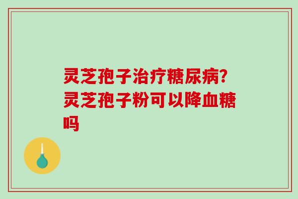 灵芝孢子治疗糖尿病？灵芝孢子粉可以降血糖吗