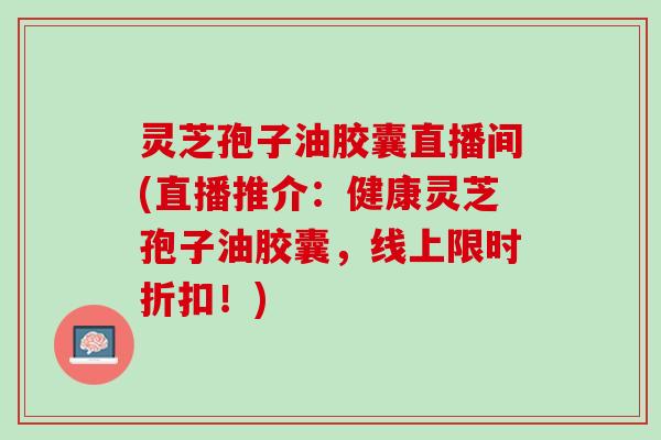 灵芝孢子油胶囊直播间(直播推介：健康灵芝孢子油胶囊，线上限时折扣！)