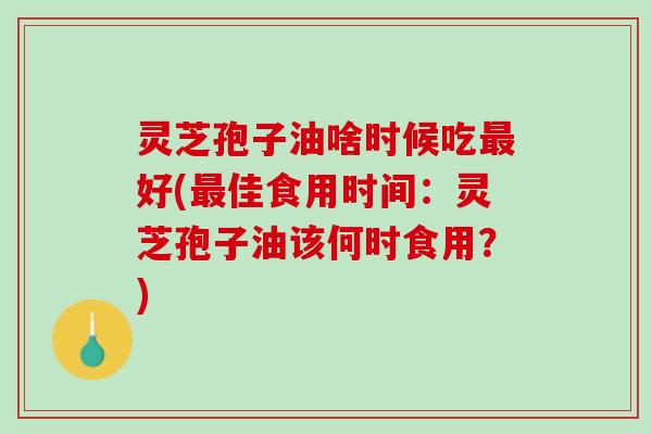 灵芝孢子油啥时候吃最好(最佳食用时间：灵芝孢子油该何时食用？)