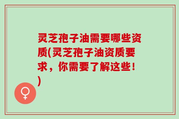 灵芝孢子油需要哪些资质(灵芝孢子油资质要求，你需要了解这些！)