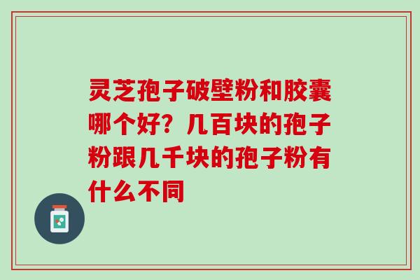 灵芝孢子破壁粉和胶囊哪个好？几百块的孢子粉跟几千块的孢子粉有什么不同