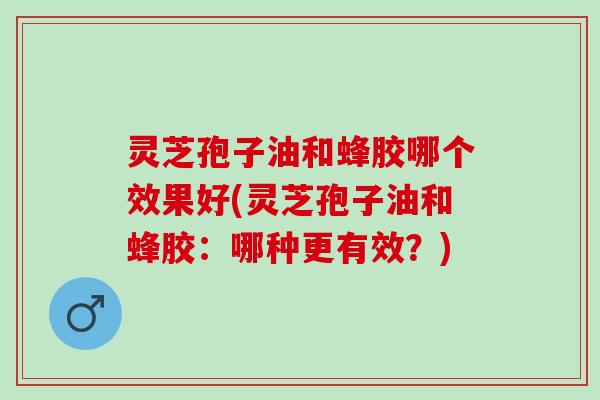 灵芝孢子油和蜂胶哪个效果好(灵芝孢子油和蜂胶：哪种更有效？)
