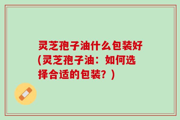 灵芝孢子油什么包装好(灵芝孢子油：如何选择合适的包装？)