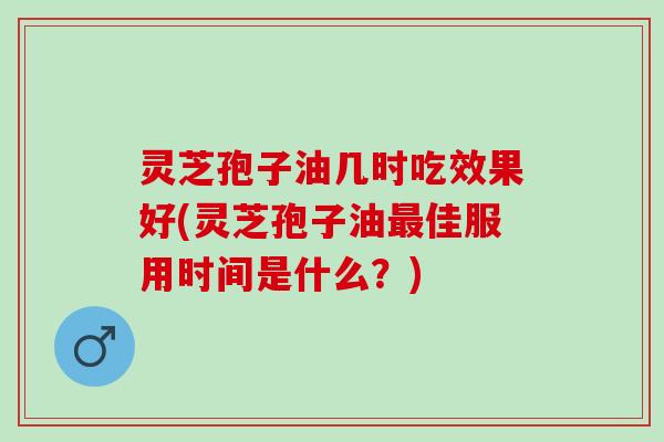 灵芝孢子油几时吃效果好(灵芝孢子油佳服用时间是什么？)
