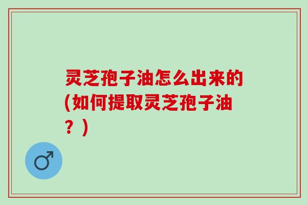 灵芝孢子油怎么出来的(如何提取灵芝孢子油？)
