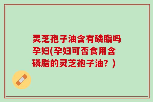 灵芝孢子油含有磷脂吗孕妇(孕妇可否食用含磷脂的灵芝孢子油？)