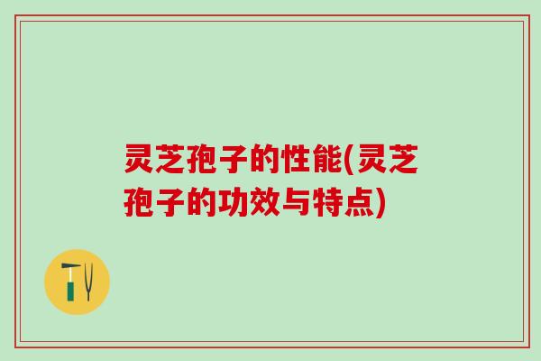 灵芝孢子的性能(灵芝孢子的功效与特点) 灵芝孢子的性能(灵芝孢子的功效与特点)