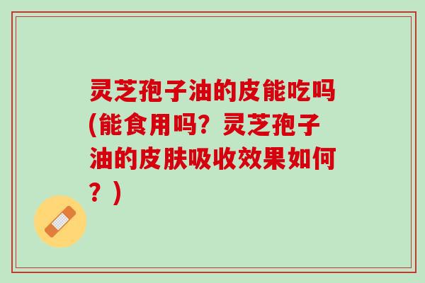 灵芝孢子油的皮能吃吗(能食用吗？灵芝孢子油的吸收效果如何？)