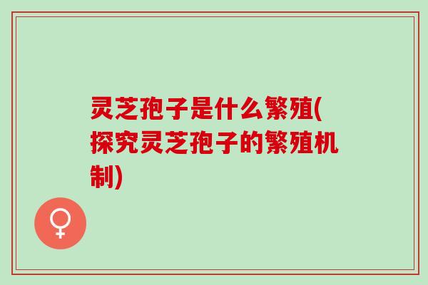 灵芝孢子是什么繁殖(探究灵芝孢子的繁殖机制) 灵芝孢子是什么繁殖(探究灵芝孢子的繁殖机制)