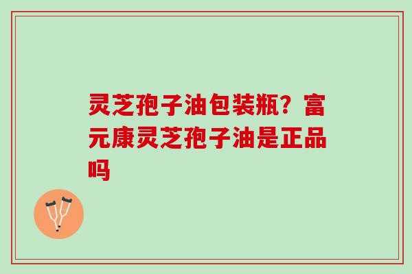 灵芝孢子油包装瓶？富元康灵芝孢子油是正品吗