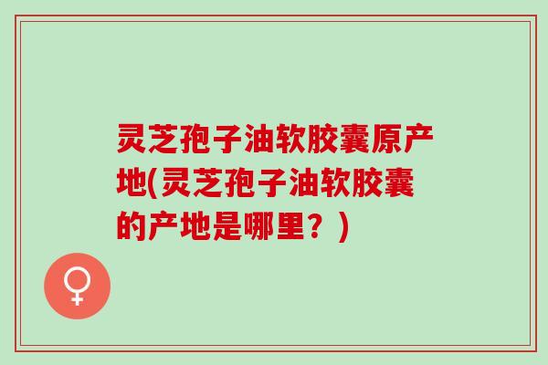 灵芝孢子油软胶囊原产地(灵芝孢子油软胶囊的产地是哪里?) 灵芝孢子油软胶囊原产地(灵芝孢子油软胶囊的产地是哪里?)