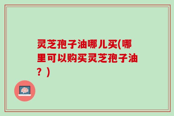 灵芝孢子油哪儿买(哪里可以购买灵芝孢子油？)