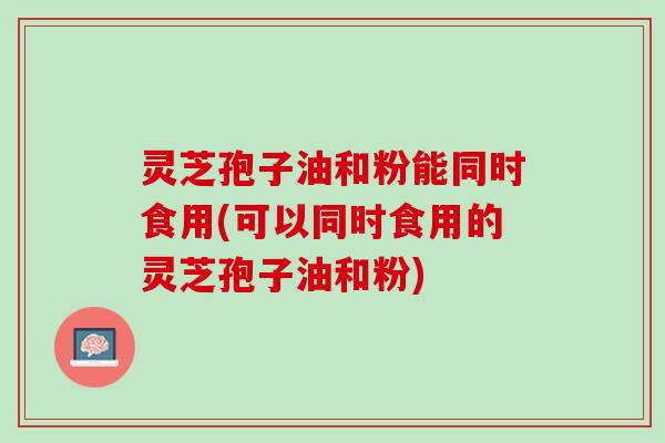 灵芝孢子油和粉能同时食用(可以同时食用的灵芝孢子油和粉) 灵芝孢子油和粉能同时食用(可以同时食用的灵芝孢子油和粉)