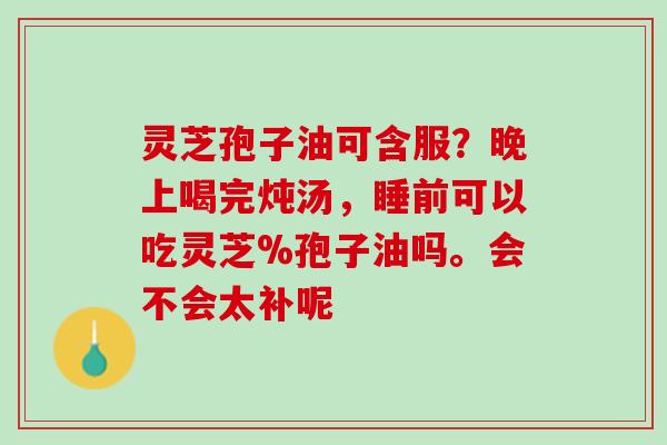 灵芝孢子油可含服？晚上喝完炖汤，睡前可以吃灵芝%孢子油吗。会不会太补呢