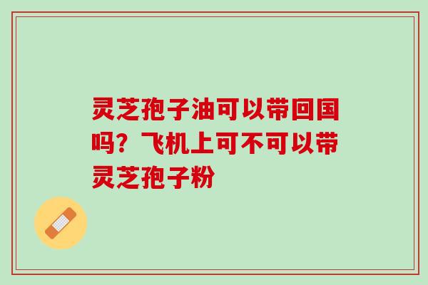 灵芝孢子油可以带回国吗?飞机上可不可以带灵芝孢子粉 灵芝孢子油可以带回国吗?飞机上可不可以带灵芝孢子粉