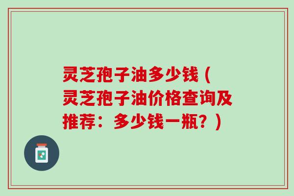 灵芝孢子油多少钱 (灵芝孢子油价格查询及推荐：多少钱一瓶？)