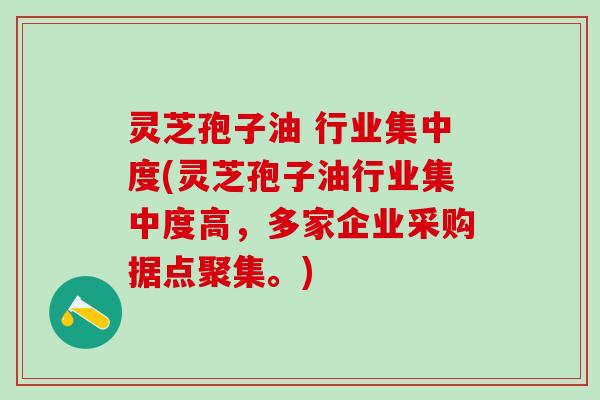 灵芝孢子油 行业集中度(灵芝孢子油行业集中度高,多家企业采购据点聚集。) 灵芝孢子油 行业集中度(灵芝孢子油行业集中度高,多家企业采购据点聚集。)