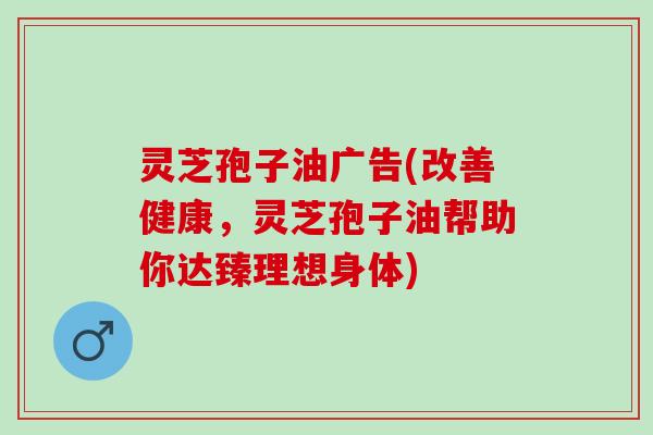 灵芝孢子油广告(改善健康，灵芝孢子油帮助你达臻理想身体)