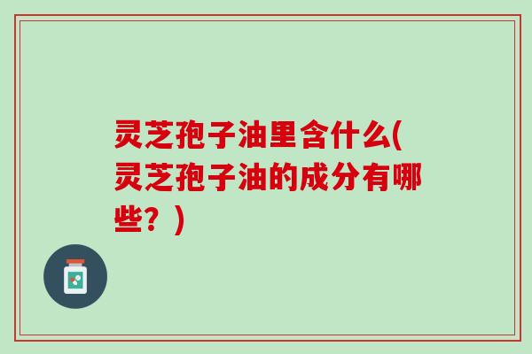 灵芝孢子油里含什么(灵芝孢子油的成分有哪些？)