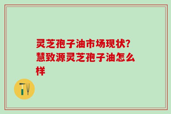 灵芝孢子油市场现状?慧致源灵芝孢子油怎么样 灵芝孢子油市场现状?慧致源灵芝孢子油怎么样