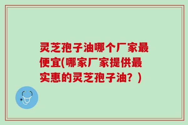 灵芝孢子油哪个厂家便宜(哪家厂家提供实惠的灵芝孢子油?) 灵芝孢子油哪个厂家便宜(哪家厂家提供实惠的灵芝孢子油?)