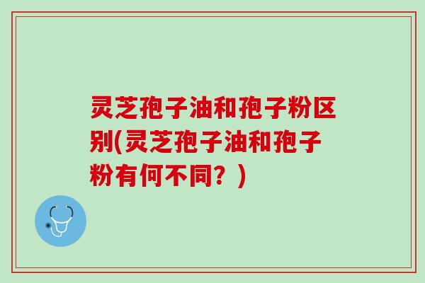 灵芝孢子油和孢子粉区别(灵芝孢子油和孢子粉有何不同？)