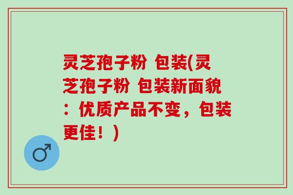 灵芝孢子粉 包装(灵芝孢子粉 包装新面貌：优质产品不变，包装更佳！)