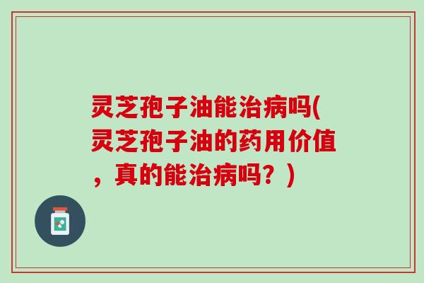 灵芝孢子油能吗(灵芝孢子油的药用价值,真的能吗?) 灵芝孢子油能吗(灵芝孢子油的药用价值,真的能吗?)
