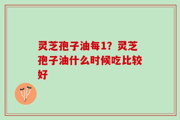 灵芝孢子油每1？灵芝孢子油什么时候吃比较好