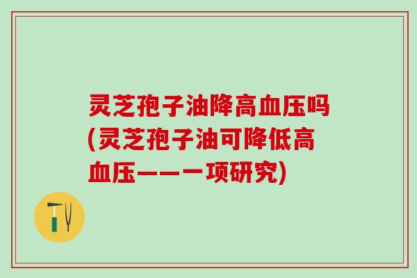 灵芝孢子油降高血压吗(灵芝孢子油可降低高血压——一项研究)