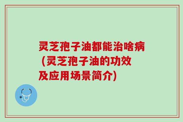 灵芝孢子油都能啥 (灵芝孢子油的功效及应用场景简介) 灵芝孢子油都能啥 (灵芝孢子油的功效及应用场景简介)