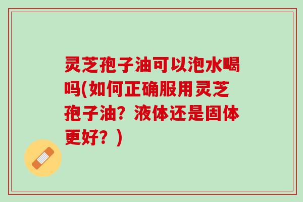 灵芝孢子油可以泡水喝吗(如何正确服用灵芝孢子油？液体还是固体更好？)