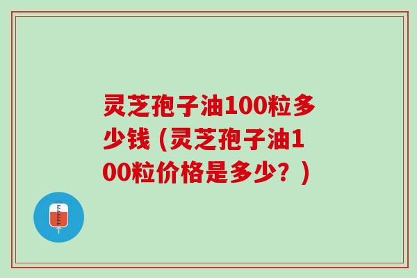 灵芝孢子油100粒多少钱 (灵芝孢子油100粒价格是多少？)