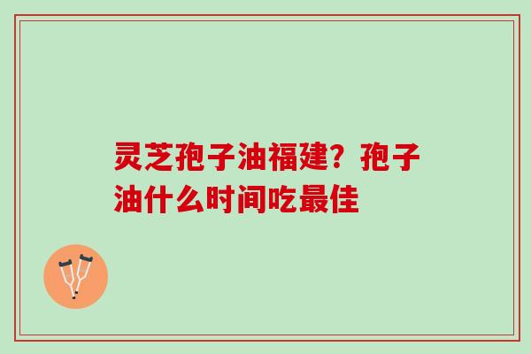 灵芝孢子油福建?孢子油什么时间吃佳 灵芝孢子油福建?孢子油什么时间吃佳